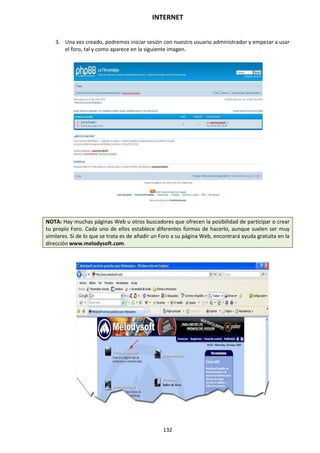 INTERNET
132
3. Una vez creado, podremos iniciar sesión con nuestro usuario administrador y empezar a usar
el foro, tal y como aparece en la siguiente imagen.
NOTA: Hay muchas páginas Web u otros buscadores que ofrecen la posibilidad de participar o crear
tu propio Foro. Cada uno de ellos establece diferentes formas de hacerlo, aunque suelen ser muy
similares. Si de lo que se trata es de añadir un Foro a su página Web, encontrará ayuda gratuita en la
dirección www.melodysoft.com.
 