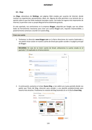 INTERNET
133
8.5. Blogs
Los Blogs, abreviatura de Weblogs, son páginas Web creadas por usuarios de Internet, donde
cuentan sus experiencias, pensamientos, ideas, etc. Algunas de ellas permiten a sus lectores dar su
opinión sobre lo que han leído mediante mensajes o post. Casi todos los lugares más importantes de
Internet, le permiten crear su propio Blog de forma totalmente gratuita.
En este apartado, nos centraremos en la empresa Blogger, adquirida por Google, que nos ofrece
todas las herramientas necesarias para crear una cuenta Blogger.com, requisito imprescindible, y
posteriormente comenzar a escribir en nuestro Blog.
Crear una cuenta
1. Tecleamos la dirección www.blogger.com en la Barra direcciones de nuestro Explorador y
nos pedirá iniciar sesión en nuestra cuenta de Gmail para poder acceder a la página principal
de Blogger.
RECUERDA: En caso de no tener cuenta de Gmail, utilizaremos la cuenta creada en el
apartado 7.13 explicado en el tema anterior.
2. A continuación, pulsamos el enlace Nuevo Blog, y nos saldrá una nueva pantalla donde nos
pedirá que Titulo del Blog, dirección para acceder y una plantilla predeterminada para
hacerlo más atractivo. Finalizamos la creación del blog haciendo clic en la flecha Crear blog.
 