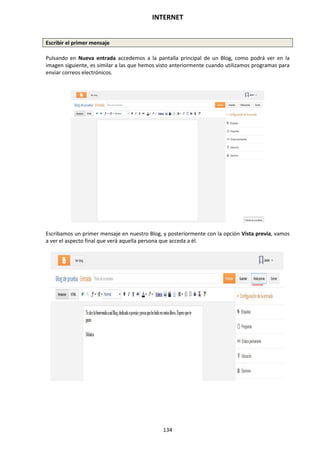 INTERNET
134
Escribir el primer mensaje
Pulsando en Nueva entrada accedemos a la pantalla principal de un Blog, como podrá ver en la
imagen siguiente, es similar a las que hemos visto anteriormente cuando utilizamos programas para
enviar correos electrónicos.
Escribamos un primer mensaje en nuestro Blog, y posteriormente con la opción Vista previa, vamos
a ver el aspecto final que verá aquella persona que acceda a él.
 