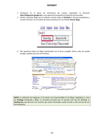 INTERNET
136
1. Tecleamos en la Barra de direcciones de nuestro explorador la dirección
http://blogsearch.google.es/, y nos aparecerá la pantalla principal de este buscador.
2. Vamos a localizar Blogs que se refieran a temas sobre la Fórmula 1. Así que procedemos a
escribir Fórmula 1 en el cuadro de texto y hacemos clic en el botón Buscar blogs.
3. Nos aparecerá todos los Blogs relacionados con el tema escogido. Ahora, sólo nos queda
escoger aquéllos que más nos interese.
NOTA: La utilización de imágenes, se ha hecho casi imprescindible en los Blogs. Llegándose a crear
los Fotologs (Fotografía y Blog). La compañía principal que ha lanzado este tipo de Weblogs es
fotolog.com, que permite a los usuarios que estén interesados, poder acceder a este servicio de una
forma gratuita.
 