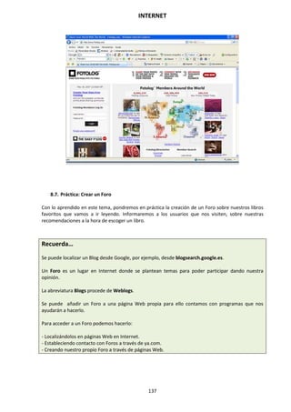 INTERNET
137
8.7. Práctica: Crear un Foro
Con lo aprendido en este tema, pondremos en práctica la creación de un Foro sobre nuestros libros
favoritos que vamos a ir leyendo. Informaremos a los usuarios que nos visiten, sobre nuestras
recomendaciones a la hora de escoger un libro.
Recuerda…
Se puede localizar un Blog desde Google, por ejemplo, desde blogsearch.google.es.
Un Foro es un lugar en Internet donde se plantean temas para poder participar dando nuestra
opinión.
La abreviatura Blogs procede de Weblogs.
Se puede añadir un Foro a una página Web propia para ello contamos con programas que nos
ayudarán a hacerlo.
Para acceder a un Foro podemos hacerlo:
- Localizándolos en páginas Web en Internet.
- Estableciendo contacto con Foros a través de ya.com.
- Creando nuestro propio Foro a través de páginas Web.
 