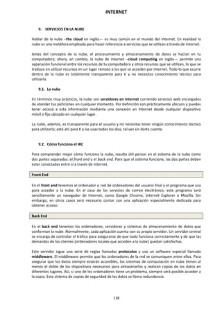 INTERNET
138
9. SERVICIOS EN LA NUBE
Hablar de la nube –the cloud en inglés— es muy común en el mundo del internet. En realidad la
nube es una metáfora empleada para hacer referencia a servicios que se utilizan a través de internet.
Antes del concepto de la nube, el procesamiento y almacenamiento de datos se hacían en tu
computadora; ahora, en cambio, la nube de internet –cloud computing en inglés— permite una
separación funcional entre los recursos de tu computadora y otros recursos que se utilizan, lo que se
traduce en utilizar recursos en un lugar remoto a los que se acceden por internet. Todo lo que ocurre
dentro de la nube es totalmente transparente para ti y no necesitas conocimiento técnico para
utilizarla.
9.1. La nube
En términos muy prácticos, la nube son servidores en Internet corriendo servicios web encargados
de atender tus peticiones en cualquier momento. Por definición son prácticamente ubicuos y puedes
tener acceso a esta información mediante una conexión en Internet desde cualquier dispositivo
móvil o fijo ubicado en cualquier lugar.
La nube, además, es transparente para el usuario y no necesitas tener ningún conocimiento técnico
para utilizarla; está ahí para ti y las usas todos los días, tal vez sin darte cuenta.
9.2. Cómo funciona el IRC
Para comprender mejor cómo funciona la nube, resulta útil pensar en el sistema de la nube como
dos partes separadas: el front end y el back end. Para que el sistema funcione, las dos partes deben
estar conectadas entre sí a través de internet.
Front End
En el front end tenemos el ordenador o red de ordenadores del usuario final y el programa que usa
para acceder a la nube. En el caso de los servicios de correo electrónico, este programa será
sencillamente un navegador de Internet, como Google Chrome, )nternet Explorer o Mozilla. Sin
embargo, en otros casos será necesario contar con una aplicación especialmente dedicada para
obtener acceso.
Back End
En el back end tenemos los ordenadores, servidores y sistemas de almacenamiento de datos que
conforman la nube. Normalmente, cada aplicación cuenta con su propio servidor. Un servidor central
se encarga de controlar el tráfico para asegurarse de que todo funciona correctamente y de que las
demandas de los clientes (ordenadores locales que acceden a la nube) quedan satisfechas.
Este servidor sigue una serie de reglas llamadas protocolos y usa un software especial llamado
middleware. El middleware permite que los ordenadores de la red se comuniquen entre ellos. Para
asegurar que los datos siempre estarán accesibles, los sistemas de computación en nube tienen al
menos el doble de los dispositivos necesarios para almacenarlos y realizan copias de los datos en
diferentes lugares. Así, si uno de los ordenadores tiene un problema, siempre será posible acceder a
la copia. Este sistema de copias de seguridad de los datos se llama redundancia.
 