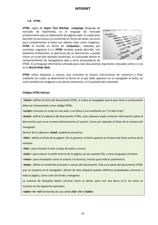 INTERNET
13
1.8. HTML
HTML, siglas de Hyper Text Markup Language (lenguaje de
marcado de hipertexto), es el lenguaje de marcado
predominante para la elaboración de páginas web. Es usado para
describir la estructura y el contenido en forma de texto, así como
para complementar el texto con objetos tales como imágenes.
HTML se escribe en forma de «etiquetas», rodeadas por
corchetes angulares (<,>). HTML también puede describir, con
bastantes limitaciones, la apariencia de un documento, y puede
incluir un script (por ejemplo JavaScript), el cual puede afectar el
comportamiento de navegadores web y otros procesadores de
HTML. Es el lenguaje informático utilizado para crear documentos hipertexto; enlazados entre sí o no
en la World Wide Web.
HTML utiliza etiquetas o marcas, que consisten en breves instrucciones de comienzo y final,
mediante las cuales se determinan la forma en la que debe aparecer en su navegador el texto, así
como también las imágenes y los demás elementos, en la pantalla del ordenador.
Códigos HTML básicos:
<html>: define el inicio del documento HTML, le indica al navegador que lo que viene a continuación
debe ser interpretado como código HTML.
<script>: incrusta un script en una web, o se llama a uno mediante src=”url del script”.
<head>: define la cabecera del documento HTML; esta cabecera suele contener información sobre el
documento que no se muestra directamente al usuario. Como por ejemplo el título de la ventana del
navegador.
Dentro de la cabecera <head> podemos encontrar:
<title>: define el título de la página. Por lo general, el título aparece en la barra de título encima de la
ventana.
<link>: para vincular el sitio a hojas de estilo o iconos.
<style>: para colocar el estilo interno de la página; ya sea usando CSS, u otros lenguajes similares.
<meta>: para metadatos como la autoría o la licencia, incluso para indicar parámetros.
<body>: define el contenido principal o cuerpo del documento. Esta es la parte del documento HTML
que se muestra en el navegador; dentro de esta etiqueta pueden definirse propiedades comunes a
toda la página, como color de fondo y márgenes.
La mayoría de etiquetas deben cerrarse como se abren, pero con una barra («/») tal como se
muestra en los siguientes ejemplos:
<table><tr><td>Contenido de una celda</td></tr></table>.
 