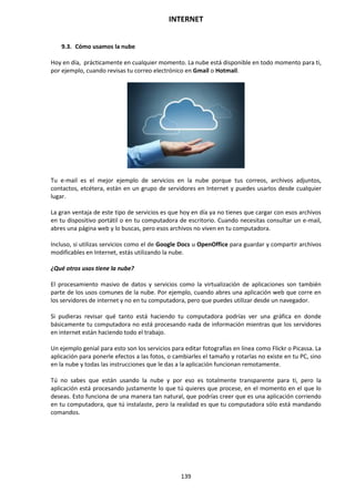 INTERNET
139
9.3. Cómo usamos la nube
Hoy en día, prácticamente en cualquier momento. La nube está disponible en todo momento para ti,
por ejemplo, cuando revisas tu correo electrónico en Gmail o Hotmail.
Tu e-mail es el mejor ejemplo de servicios en la nube porque tus correos, archivos adjuntos,
contactos, etcétera, están en un grupo de servidores en Internet y puedes usarlos desde cualquier
lugar.
La gran ventaja de este tipo de servicios es que hoy en día ya no tienes que cargar con esos archivos
en tu dispositivo portátil o en tu computadora de escritorio. Cuando necesitas consultar un e-mail,
abres una página web y lo buscas, pero esos archivos no viven en tu computadora.
Incluso, si utilizas servicios como el de Google Docs u OpenOffice para guardar y compartir archivos
modificables en Internet, estás utilizando la nube.
¿Qué otros usos tiene la nube?
El procesamiento masivo de datos y servicios como la virtualización de aplicaciones son también
parte de los usos comunes de la nube. Por ejemplo, cuando abres una aplicación web que corre en
los servidores de internet y no en tu computadora, pero que puedes utilizar desde un navegador.
Si pudieras revisar qué tanto está haciendo tu computadora podrías ver una gráfica en donde
básicamente tu computadora no está procesando nada de información mientras que los servidores
en internet están haciendo todo el trabajo.
Un ejemplo genial para esto son los servicios para editar fotografías en línea como Flickr o Picassa. La
aplicación para ponerle efectos a las fotos, o cambiarles el tamaño y rotarlas no existe en tu PC, sino
en la nube y todas las instrucciones que le das a la aplicación funcionan remotamente.
Tú no sabes que están usando la nube y por eso es totalmente transparente para ti, pero la
aplicación está procesando justamente lo que tú quieres que procese, en el momento en el que lo
deseas. Esto funciona de una manera tan natural, que podrías creer que es una aplicación corriendo
en tu computadora, que tú instalaste, pero la realidad es que tu computadora sólo está mandando
comandos.
 