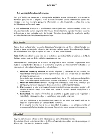 INTERNET
140
9.4. Ventajas de la nube para la empresa
Una gran ventaja de trabajar en la nube para las empresas es que permite reducir los costes de
hardware por parte de la empresa. Ya no es necesario contar con los ordenadores locales más
rápidos o con más memoria, porque la información no está almacenada en ellos sino en los
servidores que conforman la nube.
A nivel de software, trabajar en la nube también sale muy rentable. Tradicionalmente, cuando una
empresa necesitaba usar un programa determinado debía instalar una copia del mismo en todos los
ordenadores, lo cual implicaba costes de tiempo y licencias. Ahora, todos los empleados pueden
acceder al software en la nube desde cualquier lugar.
Otras Ventajas
Acceso desde cualquier sitio y con varios dispositivos. Tus programas y archivos están en la nube, con
lo que te basta una conexión a Internet para acceder a ellos y usarlos de modo remoto. Puedes
hacerlo mediante un PC fijo, un laptop, un tablet PC, un iPad, un smartphone.
Todo el software está en un solo sitio. Eso te evita tener que instalar tú los programas en tu PC, tu
laptop o todos y cada uno de los múltiples equipos de una red.
También te evita preocuparte por actualizar los programas o hacer upgrades. Tu proveedor de la
nube se encarga también de eso por ti. Casi el único programa que necesitas tener instalado es un
navegador de Internet con el que acceder a ella y trabajar.
1. Ahorro en software y hardware. Un mismo programa lo comparten muchos usuarios, sin
necesidad de tener que comprar una copia individual para cada uno de ellos. Eso abarata el
precio de las aplicaciones.
Como todos esos programas se ejecutan desde fuera de tu PC y todo se guarda también
fuera, no hace falta gastar mucho dinero en un PC muy potente y con un disco duro grande.
2. Ahorro en mantenimiento técnico. Sin programas instalados o redes de PC complejas que
configurar y mantener, los usuarios deben tener menos problemas informáticos.
3. El proveedor de la nube se encarga del mantenimiento técnico de sus propios servidores. El
usuario no necesita saber crear redes para compartir recursos, porque puede hacerlo a
través de ella.
4. Escalabilidad. Un sistema informático es escalable si puede crecer para responder a
necesidades más exigentes. Esto es crucial sobre todo para las empresas.
Con esta tecnología la escalabilidad está garantizada sin tener que invertir más de lo
necesario en previsión de que las necesidades aumenten.
Si un usuario necesita más o menos capacidad de proceso o de almacenamiento, el
proveedor se lo facilitará casi en tiempo real. Eso optimiza los recursos en todo momento.
¿Seguridad?
Hay una gran discusión sobre si es o no más segura que los modelos tradicionales.
En principio debería serlo. Los servidores de Microsoft, por ejemplo, deben ser más seguros que mi
PC o el tuyo. Pero las cosas no son tan simples.
 