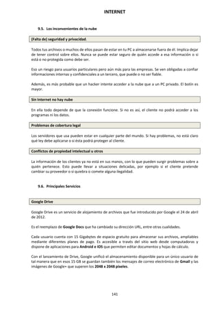 INTERNET
141
9.5. Los inconvenientes de la nube
(Falta de) seguridad y privacidad.
Todos tus archivos o muchos de ellos pasan de estar en tu PC a almacenarse fuera de él. Implica dejar
de tener control sobre ellos. Nunca se puede estar seguro de quién accede a esa información o si
está o no protegida como debe ser.
Eso un riesgo para usuarios particulares pero aún más para las empresas. Se ven obligadas a confiar
informaciones internas y confidenciales a un tercero, que puede o no ser fiable.
Además, es más probable que un hacker intente acceder a la nube que a un PC privado. El botín es
mayor.
Sin Internet no hay nube
En ella todo depende de que la conexión funcione. Si no es así, el cliente no podrá acceder a los
programas ni los datos.
Problemas de cobertura legal
Los servidores que usa pueden estar en cualquier parte del mundo. Si hay problemas, no está claro
qué ley debe aplicarse o si ésta podrá proteger al cliente.
Conflictos de propiedad intelectual u otros
La información de los clientes ya no está en sus manos, con lo que pueden surgir problemas sobre a
quién pertenece. Esto puede llevar a situaciones delicadas, por ejemplo si el cliente pretende
cambiar su proveedor o si quiebra o comete alguna ilegalidad.
9.6. Principales Servicios
Google Drive
Google Drive es un servicio de alojamiento de archivos que fue introducido por Google el 24 de abril
de 2012.
Es el reemplazo de Google Docs que ha cambiado su dirección URL, entre otras cualidades.
Cada usuario cuenta con 15 Gigabytes de espacio gratuito para almacenar sus archivos, ampliables
mediante diferentes planes de pago. Es accesible a través del sitio web desde computadoras y
dispone de aplicaciones para Android e iOS que permiten editar documentos y hojas de cálculo.
Con el lanzamiento de Drive, Google unificó el almacenamiento disponible para un único usuario de
tal manera que en esos 15 GB se guardan también los mensajes de correo electrónico de Gmail y las
imágenes de Google+ que superen los 2048 x 2048 píxeles.
 