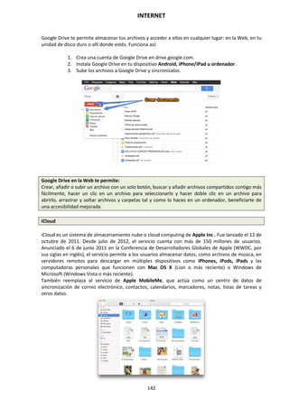 INTERNET
142
Google Drive te permite almacenar tus archivos y acceder a ellos en cualquier lugar: en la Web, en tu
unidad de disco duro o allí donde estés. Funciona así:
1. Crea una cuenta de Google Drive en drive.google.com.
2. Instala Google Drive en tu dispositivo Android, iPhone/iPad u ordenador.
3. Sube los archivos a Google Drive y sincronízalos.
Google Drive en la Web te permite:
Crear, añadir o subir un archivo con un solo botón, buscar y añadir archivos compartidos contigo más
fácilmente, hacer un clic en un archivo para seleccionarlo y hacer doble clic en un archivo para
abrirlo, arrastrar y soltar archivos y carpetas tal y como lo haces en un ordenador, beneficiarte de
una accesibilidad mejorada.
ICloud
iCloud es un sistema de almacenamiento nube o cloud computing de Apple Inc.. Fue lanzado el 12 de
octubre de 2011. Desde julio de 2012, el servicio cuenta con más de 150 millones de usuarios.
Anunciado el 6 de junio 2011 en la Conferencia de Desarrolladores Globales de Apple (WWDC, por
sus siglas en inglés), el servicio permite a los usuarios almacenar datos, como archivos de música, en
servidores remotos para descargar en múltiples dispositivos como iPhones, iPods, iPads y las
computadoras personales que funcionen con Mac OS X (Lion o más reciente) o Windows de
Microsoft (Windows Vista o más reciente).
También reemplaza al servicio de Apple MobileMe, que actúa como un centro de datos de
sincronización de correo electrónico, contactos, calendarios, marcadores, notas, listas de tareas y
otros datos.
 