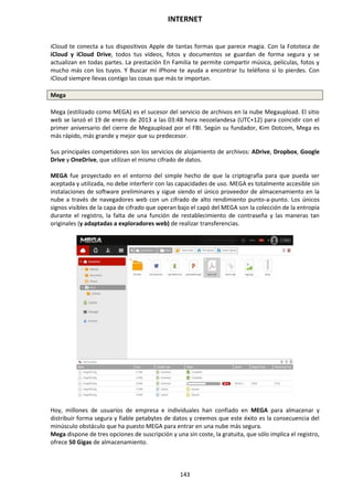 INTERNET
143
iCloud te conecta a tus dispositivos Apple de tantas formas que parece magia. Con la Fototeca de
iCloud y iCloud Drive, todos tus vídeos, fotos y documentos se guardan de forma segura y se
actualizan en todas partes. La prestación En Familia te permite compartir música, películas, fotos y
mucho más con los tuyos. Y Buscar mi iPhone te ayuda a encontrar tu teléfono si lo pierdes. Con
iCloud siempre llevas contigo las cosas que más te importan.
Mega
Mega (estilizado como MEGA) es el sucesor del servicio de archivos en la nube Megaupload. El sitio
web se lanzó el 19 de enero de 2013 a las 03:48 hora neozelandesa (UTC+12) para coincidir con el
primer aniversario del cierre de Megaupload por el FBI. Según su fundador, Kim Dotcom, Mega es
más rápido, más grande y mejor que su predecesor.
Sus principales competidores son los servicios de alojamiento de archivos: ADrive, Dropbox, Google
Drive y OneDrive, que utilizan el mismo cifrado de datos.
MEGA fue proyectado en el entorno del simple hecho de que la criptografía para que pueda ser
aceptada y utilizada, no debe interferir con las capacidades de uso. MEGA es totalmente accesible sin
instalaciones de software preliminares y sigue siendo el único proveedor de almacenamiento en la
nube a través de navegadores web con un cifrado de alto rendimiento punto-a-punto. Los únicos
signos visibles de la capa de cifrado que operan bajo el capó del MEGA son la colección de la entropía
durante el registro, la falta de una función de restablecimiento de contraseña y las maneras tan
originales (y adaptadas a exploradores web) de realizar transferencias.
Hoy, millones de usuarios de empresa e individuales han confiado en MEGA para almacenar y
distribuir forma segura y fiable petabytes de datos y creemos que este éxito es la consecuencia del
minúsculo obstáculo que ha puesto MEGA para entrar en una nube más segura.
Mega dispone de tres opciones de suscripción y una sin coste, la gratuita, que sólo implica el registro,
ofrece 50 Gigas de almacenamiento.
 