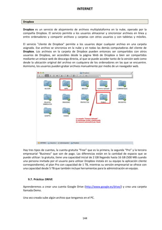 INTERNET
144
Dropbox
Dropbox es un servicio de alojamiento de archivos multiplataforma en la nube, operado por la
compañía Dropbox. El servicio permite a los usuarios almacenar y sincronizar archivos en línea y
entre ordenadores y compartir archivos y carpetas con otros usuarios y con tabletas y móviles.
El servicio "cliente de Dropbox" permite a los usuarios dejar cualquier archivo en una carpeta
asignada. Ese archivo se sincroniza en la nube y en todas las demás computadoras del cliente de
Dropbox. Los archivos en la carpeta de Dropbox pueden entonces ser compartidos con otros
usuarios de Dropbox, ser accesibles desde la página Web de Dropbox o bien ser compartidos
mediante un enlace web de descarga directa, al que se puede acceder tanto de la versión web como
desde la ubicación original del archivo en cualquiera de los ordenadores en las que se encuentre.
Asimismo, los usuarios pueden grabar archivos manualmente por medio de un navegador web.
Hay tres tipos de cuentas, la cuenta gratuita “Free” que es la primera, la segunda “Pro” y la tercera
empresarial “Business” que son de pago. Las diferencias están en la cantidad de espacio que se
puede utilizar: la gratuita, tiene una capacidad inicial de 2 GB llegando hasta 16 GB (500 MB cuando
una persona invitada por el usuario para utilizar Dropbox instala en su equipo la aplicación cliente
correspondiente), el plan Pro con capacidad de 1 TB, mientras su versión empresarial se ofrece con
una capacidad desde 5 TB que también incluye herramientas para la administración en equipo.
9.7. Práctica: DRIVE
Aprenderemos a crear una cuenta Google Drive (http://www.google.es/drive/) y crea una carpeta
llamada Demo.
Una vez creada sube algún archivo que tengamos en el PC.
 