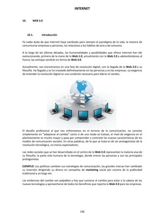 INTERNET
146
10. WEB 3.0
10.1. Introducción
Ya nadie duda de que Internet haya cambiado para siempre el paradigma de la vida, la manera de
comunicarse empresas y personas, las relaciones y los hábitos de ocio y de consumo.
A lo largo de las últimas décadas, las funcionalidades y posibilidades que ofrece Internet han ido
evolucionando, primero de la mano de la Web 1.0, actualmente con la Web 2.0 y adelantándonos al
futuro, las ventajas vendrán en forma de Web 3.0.
Actualmente, nos encontramos en una fase de revolución digital, con la llegada de la Web 2.0 y su
filosofía. Ha llegado y se ha instalado definitivamente en las personas y en las empresas. La exigencia
de entender la revolución digital es una condición necesaria para liderar el cambio.
El desafío profesional al que nos enfrentamos en el terreno de la comunicación, no consiste
simplemente en “adaptarse al cambio” como si de una moda se tratase, el nivel de exigencia en el
planteamiento es mucho mayor y pasa por comprender y controlar las nuevas características de los
medios de comunicación sociales. En otras palabras, de lo que se trata es de ser protagonistas de la
revolución tecnológica, no meros espectadores.
Las redes sociales que se han desarrollado en el centro de la Web 2.0 representan la materia viva de
su filosofía, la parte más humana de la tecnología, donde entran las personas y son las principales
protagonistas.
EJEMPLO: Los políticos cambian sus estrategias de comunicación, las grandes marcas han cambiado
su inversión dirigiendo su dinero en campañas de marketing social por encima de la publicidad
tradicional y un largo etc.
Las evidencias del cambio son palpables y hay que sumarse al cambio para estar a la cabeza de las
nuevas tecnologías y aprovecharse de todos los beneficios que reporta la Web 2.0 para las empresas.
 