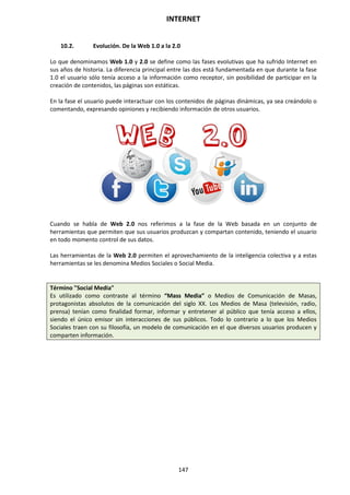 INTERNET
147
10.2. Evolución. De la Web 1.0 a la 2.0
Lo que denominamos Web 1.0 y 2.0 se define como las fases evolutivas que ha sufrido Internet en
sus años de historia. La diferencia principal entre las dos está fundamentada en que durante la fase
1.0 el usuario sólo tenía acceso a la información como receptor, sin posibilidad de participar en la
creación de contenidos, las páginas son estáticas.
En la fase el usuario puede interactuar con los contenidos de páginas dinámicas, ya sea creándolo o
comentando, expresando opiniones y recibiendo información de otros usuarios.
Cuando se habla de Web 2.0 nos referimos a la fase de la Web basada en un conjunto de
herramientas que permiten que sus usuarios produzcan y compartan contenido, teniendo el usuario
en todo momento control de sus datos.
Las herramientas de la Web 2.0 permiten el aprovechamiento de la inteligencia colectiva y a estas
herramientas se les denomina Medios Sociales o Social Media.
Término "Social Media"
Es utilizado como contraste al término “Mass Media” o Medios de Comunicación de Masas,
protagonistas absolutos de la comunicación del siglo XX. Los Medios de Masa (televisión, radio,
prensa) tenían como finalidad formar, informar y entretener al público que tenía acceso a ellos,
siendo el único emisor sin interacciones de sus públicos. Todo lo contrario a lo que los Medios
Sociales traen con su filosofía, un modelo de comunicación en el que diversos usuarios producen y
comparten información.
 