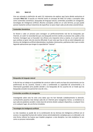 INTERNET
148
10.3. Web 3.0
Una vez aclarada la definición de web 2.0, trataremos de explicar aquí hacia dónde evoluciona el
concepto Web 3.0. Si buscáis en Internet veréis el concepto de Web 3.0 unido a conceptos tales
como contenidos semánticos, búsquedas de lenguaje natural, contenidos accesibles sin navegación,
tecnologías de inteligencia artificial…Muchos conceptos unidos en un solo término, ya que puede
parecer bastante confuso trataremos de especificar un poco mejor cada una de estas características:
Contenidos Semánticos
Se llevará a cabo un proceso para conseguir un perfeccionamiento real de las búsquedas por
Internet, en cubrir la necesidad de que una búsqueda termine siendo un proceso más usable y más
humano. Conseguir que un buscador nos ofrezca una respuesta única y exacta, es un gran avance
que conlleva un gran reto de enorme dificultad. Es por esto que hoy en día se está trabajando con
técnicas de inteligencia artificial obteniéndose resultados interesantes, podríamos decir que se están
logrando aplicaciones que tengan la capacidad de “razonar”.
Búsquedas de lenguaje natural
A día de hoy se trabaja en la posibilidad de construir sobre la web una base de conocimiento con las
preferencias de los usuarios. Gracias a esto y combinando su capacidad de conocimiento y la
información guardada sería posible atender a las búsquedas de los usuarios de un modo que las
búsquedas actuales nos parecerían cosa de críos…
Contenidos accesibles sin navegación
Investigando sobre esto he visto unos datos que me han llamado cuidadosamente la atención,
curiosamente pasamos más tiempo cada día en Internet pero navegamos menos. La tendencia es
que cada vez podamos acceder a toda clase de servicios desde cualquier dispositivo, a cualquier hora
y en cualquier lugar, de una forma inmediata.
Tecnologías de inteligencia artificial
Lo más novedoso se puede dar en la combinación de las técnicas de inteligencia artificial con el
acceso a la capacidad humana de realizar tareas extremadamente complejas para un ordenador y de
esta forma rellenar los huecos que impiden progresar a esta disciplina. Los más escépticos lo ven
como un proceso inalcanzable.
 