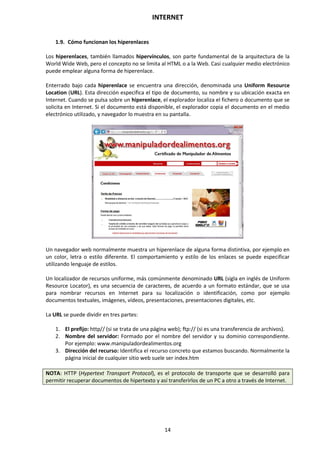 INTERNET
14
1.9. Cómo funcionan los hiperenlaces
Los hiperenlaces, también llamados hipervínculos, son parte fundamental de la arquitectura de la
World Wide Web, pero el concepto no se limita al HTML o a la Web. Casi cualquier medio electrónico
puede emplear alguna forma de hiperenlace.
Enterrado bajo cada hiperenlace se encuentra una dirección, denominada una Uniform Resource
Location (URL). Esta dirección especifica el tipo de documento, su nombre y su ubicación exacta en
Internet. Cuando se pulsa sobre un hiperenlace, el explorador localiza el fichero o documento que se
solicita en Internet. Si el documento está disponible, el explorador copia el documento en el medio
electrónico utilizado, y navegador lo muestra en su pantalla.
Un navegador web normalmente muestra un hiperenlace de alguna forma distintiva, por ejemplo en
un color, letra o estilo diferente. El comportamiento y estilo de los enlaces se puede especificar
utilizando lenguaje de estilos.
Un localizador de recursos uniforme, más comúnmente denominado URL (sigla en inglés de Uniform
Resource Locator), es una secuencia de caracteres, de acuerdo a un formato estándar, que se usa
para nombrar recursos en Internet para su localización o identificación, como por ejemplo
documentos textuales, imágenes, vídeos, presentaciones, presentaciones digitales, etc.
La URL se puede dividir en tres partes:
1. El prefijo: http// (si se trata de una página web); ftp:// (si es una transferencia de archivos).
2. Nombre del servidor: Formado por el nombre del servidor y su dominio correspondiente.
Por ejemplo: www.manipuladordealimentos.org
3. Dirección del recurso: Identifica el recurso concreto que estamos buscando. Normalmente la
página inicial de cualquier sitio web suele ser index.htm
NOTA: HTTP (Hypertext Transport Protocol), es el protocolo de transporte que se desarrolló para
permitir recuperar documentos de hipertexto y así transferirlos de un PC a otro a través de Internet.
 