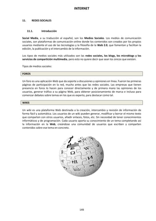 INTERNET
149
11. REDES SOCIALES
11.1. Introducción
Social Media, a su traducción al español, son los Medios Sociales. Los medios de comunicación
sociales, son plataformas de comunicación online donde los contenidos son creados por los propios
usuarios mediante el uso de las tecnologías y la filosofía de la Web 2.0, que fomentan y facilitan la
edición, la publicación y el intercambio de la información.
Los tipos de medios sociales más utilizados son las redes sociales, los blogs, los microblogs y los
servicios de compartición multimedia, pero esto no quiere decir que sean los únicos que existen.
Tipos de medios sociales:
FOROS
Un foro es una aplicación Web que da soporte a discusiones y opiniones en línea. Fueron las primeras
páginas de participación en la red, mucho antes que las redes sociales. Las empresas que tienen
presencia en foros lo hacen para conocer directamente y de primera mano las opiniones de los
usuarios, generar tráfico a su página Web, para obtener posicionamiento de marca e incluso para
comenzar debates sobre temas en los que es experto, para destacar como tal.
WIKIS
Un wiki es una plataforma Web destinada a la creación, intercambio y revisión de información de
forma fácil y automática. Los usuarios de un wiki pueden generar, modificar y borrar el mismo texto
que comparten con otros usuarios, añadir enlaces, fotos, etc. Sin necesidad de tener conocimientos
informáticos y de programación. Cada usuario aporta su conocimiento de un tema completando así
la información en la Web, creándose una comunidad de usuarios que escriben y comparten
contenidos sobre ese tema en concreto.
 