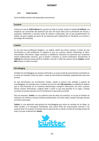 INTERNET
150
11.2. Redes Sociales
Entre las Redes Sociales más destacadas encontramos:
Facebook
Cuenta con más de 1350 millones de usuarios en todo el mundo, siendo en España 15 millones. Las
empresas son conscientes del potencial que esta red social tiene para la promoción de marcas y
productos, fidelización o escucha activa de clientes y potenciales, por lo que paulatinamente ha
habido una gran acogida por parte de las empresas para implementar en Facebook sus acciones y
estrategias de marketing.
LinkedIn
Es una red social profesional dirigidas a un público adulto que desea impulsar a través de esta
herramienta su vida profesional. El objetivo es que sus usuarios realicen networking, es decir,
intercambien información, hagan contactos y establezcan relaciones con personas que compartan
interés profesionales comunes, que le ayuden a impulsar su carrera profesional. Actualmente, 3
millones de empresas tienen perfil en LinkedIn y más de 1 millón de usuarios sólo en España, siendo
400 millones en todo el mundo.
Microblogging
Al hablar de microblogging nos estamos refiriendo a un nuevo modo de comunicación consistente en
el envío de mensajes cortos de texto a través de herramientas diseñadas especialmente para esta
función.
En esta herramienta nos encontramos Twitter, siendo el servicio más utilizado y popular de
microblogging. Los mensajes que se mandan son con tan sólo 140 caracteres y su objetivo es explicar
qué se está haciendo en un momento determinado, compartir información con otros usuarios,
ofrecer enlaces interesantes a páginas Web o contar lo que está pasando en un lugar y tiempo
concretos en primera persona y en el momento en el que está ocurriendo.
Para las empresas, Twitter, es una auténtica base de datos de contactos, en la que se facilitan las
relaciones con clientes y nuevos contactos profesionales. Al mismo modo, mandar mensajes directos
con fines comerciales.
Twitter: Es una aplicación web gratuita de microblogging que reúne las ventajas de los blogs, las
redes sociales y la mensajería instantánea. Esta nueva forma de comunicación, permite a sus
usuarios estar en contacto en tiempo real con personas de su interés a través de mensajes breves de
texto a los que se denominan Tweets.
 