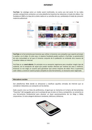 INTERNET
151
YouTube: Se cataloga como un medio social multimedia, no como una red social. En las redes
sociales compartimos contactos y en esta plataforma hacemos las relaciones a través de vídeos. Fue
fundada en 2005 y la clave de su éxito radica en su sencillez de uso, cambiando el modo de consumir
material audiovisual.
YouTube es la herramienta que tenemos que utilizar si tenemos una campaña cuyo soporte principal,
o auxiliar, es el vídeo. En este caso, ni siquiera Facebook puede sustituir a YouTube. La penetración
de esta comunidad es tal que el inmenso conjunto de la población no entiende otra manera de
visualizar vídeos en Internet.
YouTube es un canal abierto. En principio no es necesario registrarse para visualizar ningún tipo de
material, con la excepción de aquel que puede resultar ofensivo por motivos de sexo o violencia.
Entonces se nos exige un usuario para garantizar que somos mayores de edad. Pero si queremos
subir vídeos y construir nuestra propia campaña en esta herramienta, es necesario estar registrado.
Marcadores sociales
Son plataformas Web donde se almacenan y clasifican aquellas entradas de Internet que se
consideran relevantes y se comparte con los demás.
Cada usuario crea sus listas de preferencia, al igual que se memoriza en la barra de herramientas
“Favoritos” del navegador pero con la ventaja de que al estar en línea y compartirlo, se convierte en
una herramienta fundamental para alcanzar un buen posicionamiento de los blogs y Webs
corporativas. En esta categoría destacan menéame, delicious y bitácoras.
 