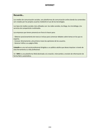 INTERNET
153
Recuerda…
Los medios de comunicación sociales, son plataformas de comunicación online donde los contenidos
son creados por los propios usuarios mediante el uso de las tecnologías.
Los tipos de medios sociales más utilizados son: las redes sociales, los blogs, los microblogs y los
servicios de compartición multimedia.
Las empresas que tienen presencia en foros lo hacen para:
- Obtener posicionamiento de marca e incluso para comenzar debates sobre temas en los que es
experto.
- Conocer directamente y de primera mano las opiniones de los usuarios.
- Generar tráfico a su página Web.
LinkedIn es una red social profesional dirigidas a un público adulto que desea impulsar a través de
esta herramienta su vida profesional.
Un WIKI es una plataforma Web destinada a la creación, intercambio y revisión de información de
forma fácil y automática.
 