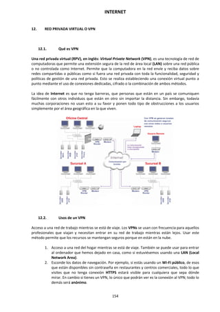 INTERNET
154
12. RED PRIVADA VIRTUAL O VPN
12.1. Qué es VPN
Una red privada virtual (RPV), en inglés: Virtual Private Network (VPN), es una tecnología de red de
computadoras que permite una extensión segura de la red de área local (LAN) sobre una red pública
o no controlada como Internet. Permite que la computadora en la red envíe y reciba datos sobre
redes compartidas o públicas como si fuera una red privada con toda la funcionalidad, seguridad y
políticas de gestión de una red privada. Esto se realiza estableciendo una conexión virtual punto a
punto mediante el uso de conexiones dedicadas, cifrado o la combinación de ambos métodos.
La idea de Internet es que no tenga barreras, que personas que están en un país se comuniquen
fácilmente con otros individuos que están en otro sin importar la distancia. Sin embargo, todavía
muchas corporaciones no usan esto a su favor y ponen todo tipo de obstrucciones a los usuarios
simplemente por el área geográfica en la que viven.
12.2. Usos de un VPN
Acceso a una red de trabajo mientras se está de viaje. Los VPNs se usan con frecuencia para aquellos
profesionales que viajan y necesitan entrar en su red de trabajo mientras están lejos. Usar este
método permite que los recursos se mantengan seguros porque en están en la nube.
1. Acceso a una red del hogar mientras se está de viaje. También se puede usar para entrar
al ordenador que hemos dejado en casa, como si estuviésemos usando una LAN (Local
Network Area).
2. Esconde los datos de navegación. Por ejemplo, si estás usando un Wi-Fi público, de esos
que están disponibles sin contraseña en restaurantes y centros comerciales, todo lo que
visites que no tenga conexión HTTPS estará visible para cualquiera que sepa dónde
mirar. En cambio si tienes un VPN, lo único que podrán ver es la conexión al VPN; todo lo
demás será anónimo.
 