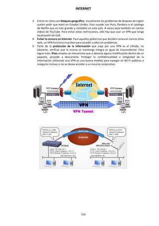 INTERNET
155
3. Entrar en sitios con bloqueo geográfico. Usualmente los problemas de bloqueo de región
suelen pedir que estés en Estados Unidos. Esto sucede con Hulu, Pandora o el catalogo
de Netflix que es más grande y completo en este país. A veces pasa también en ciertos
vídeos de YouTube. Para evitar estas restricciones, sólo hay que usar un VPN que tenga
localización de USA.
4. Evitar la censura en Internet. Para aquellos gobiernos que deciden censurar ciertos sitios
web, un VPN funciona muy bien para acceder a ellos sin problemas.
5. Parte de la protección de la información que viaja por una VPN es el cifrado, no
obstante, verificar que la misma se mantenga íntegra es igual de trascendental. Para
lograr esto, IPsec emplea un mecanismo que si detecta alguna modificación dentro de un
paquete, procede a descartarlo. Proteger la confidencialidad e integridad de la
información utilizando una VPN es una buena medida para navegar en Wi-Fi públicos e
inseguros incluso si no se desea acceder a un recurso corporativo.
 