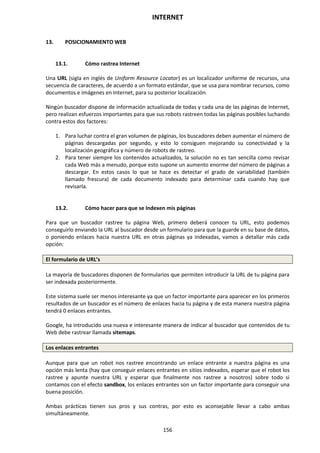 INTERNET
156
13. POSICIONAMIENTO WEB
13.1. Cómo rastrea Internet
Una URL (sigla en inglés de Uniform Resource Locator) es un localizador uniforme de recursos, una
secuencia de caracteres, de acuerdo a un formato estándar, que se usa para nombrar recursos, como
documentos e imágenes en Internet, para su posterior localización.
Ningún buscador dispone de información actualizada de todas y cada una de las páginas de Internet,
pero realizan esfuerzos importantes para que sus robots rastreen todas las páginas posibles luchando
contra estos dos factores:
1. Para luchar contra el gran volumen de páginas, los buscadores deben aumentar el número de
páginas descargadas por segundo, y esto lo consiguen mejorando su conectividad y la
localización geográfica y número de robots de rastreo.
2. Para tener siempre los contenidos actualizados, la solución no es tan sencilla como revisar
cada Web más a menudo, porque esto supone un aumento enorme del número de páginas a
descargar. En estos casos lo que se hace es detectar el grado de variabilidad (también
llamado frescura) de cada documento indexado para determinar cada cuando hay que
revisarla.
13.2. Cómo hacer para que se Indexen mis páginas
Para que un buscador rastree tu página Web, primero deberá conocer tu URL, esto podemos
conseguirlo enviando la URL al buscador desde un formulario para que la guarde en su base de datos,
o poniendo enlaces hacia nuestra URL en otras páginas ya indexadas, vamos a detallar más cada
opción:
El formulario de URL’s
La mayoría de buscadores disponen de formularios que permiten introducir la URL de tu página para
ser indexada posteriormente.
Este sistema suele ser menos interesante ya que un factor importante para aparecer en los primeros
resultados de un buscador es el número de enlaces hacia tu página y de esta manera nuestra página
tendrá 0 enlaces entrantes.
Google, ha introducido una nueva e interesante manera de indicar al buscador que contenidos de tu
Web debe rastrear llamada sitemaps.
Los enlaces entrantes
Aunque para que un robot nos rastree encontrando un enlace entrante a nuestra página es una
opción más lenta (hay que conseguir enlaces entrantes en sitios indexados, esperar que el robot los
rastree y apunte nuestra URL y esperar que finalmente nos rastree a nosotros) sobre todo si
contamos con el efecto sandbox, los enlaces entrantes son un factor importante para conseguir una
buena posición.
Ambas prácticas tienen sus pros y sus contras, por esto es aconsejable llevar a cabo ambas
simultáneamente.
 