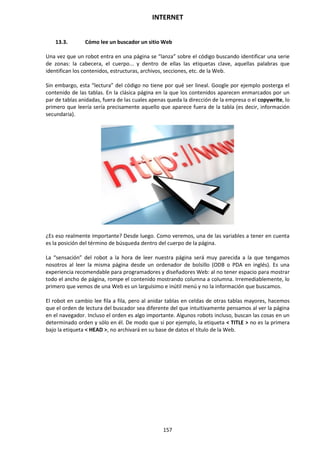 INTERNET
157
13.3. Cómo lee un buscador un sitio Web
Una vez que un robot entra en una página se “lanza” sobre el código buscando identificar una serie
de zonas: la cabecera, el cuerpo... y dentro de ellas las etiquetas clave, aquellas palabras que
identifican los contenidos, estructuras, archivos, secciones, etc. de la Web.
Sin embargo, esta “lectura” del código no tiene por qué ser lineal. Google por ejemplo posterga el
contenido de las tablas. En la clásica página en la que los contenidos aparecen enmarcados por un
par de tablas anidadas, fuera de las cuales apenas queda la dirección de la empresa o el copywrite, lo
primero que leería sería precisamente aquello que aparece fuera de la tabla (es decir, información
secundaria).
¿Es eso realmente importante? Desde luego. Como veremos, una de las variables a tener en cuenta
es la posición del término de búsqueda dentro del cuerpo de la página.
La “sensación” del robot a la hora de leer nuestra página será muy parecida a la que tengamos
nosotros al leer la misma página desde un ordenador de bolsillo (ODB o PDA en inglés). Es una
experiencia recomendable para programadores y diseñadores Web: al no tener espacio para mostrar
todo el ancho de página, rompe el contenido mostrando columna a columna. Irremediablemente, lo
primero que vemos de una Web es un larguísimo e inútil menú y no la información que buscamos.
El robot en cambio lee fila a fila, pero al anidar tablas en celdas de otras tablas mayores, hacemos
que el orden de lectura del buscador sea diferente del que intuitivamente pensamos al ver la página
en el navegador. Incluso el orden es algo importante. Algunos robots incluso, buscan las cosas en un
determinado orden y sólo en él. De modo que si por ejemplo, la etiqueta < TITLE > no es la primera
bajo la etiqueta < HEAD >, no archivará en su base de datos el título de la Web.
 