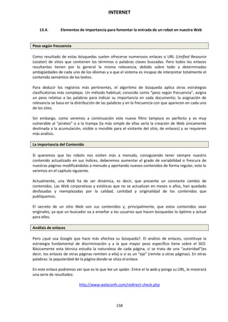 INTERNET
158
13.4. Elementos de importancia para fomentar la entrada de un robot en nuestra Web
Peso según frecuencia
Como resultado de estas búsquedas suelen ofrecerse numerosos enlaces o URL (Unified Resource
Locator) de sitios que contienen los términos o palabras claves buscadas. Pero todos los enlaces
resultantes tienen por lo general la misma relevancia, debido sobre todo a determinadas
ambigüedades de cada uno de los idiomas y a que el sistema es incapaz de interpretar totalmente el
contenido semántico de los textos.
Para deducir los registros más pertinentes, el algoritmo de búsqueda aplica otras estrategias
clasificatorias más complejas. Un método habitual, conocido como “peso según frecuencia”, asigna
un peso relativo a las palabras para indicar su importancia en cada documento; la asignación de
relevancia se basa en la distribución de las palabras y en la frecuencia con que aparecen en cada uno
de los sites.
Sin embargo, como veremos a continuación este nuevo filtro tampoco es perfecto y es muy
vulnerable al “pirateo” o a la trampa (la más simple de ellas sería la creación de Web únicamente
destinada a la acumulación, visible o invisible para el visitante del sitio, de enlaces) y se requieren
más análisis.
La importancia del Contenido
Si queremos que los robots nos visiten más a menudo, consiguiendo tener siempre nuestro
contenido actualizado en sus índices, deberemos aumentar el grado de variabilidad o frescura de
nuestras páginas modificándolas a menudo y aportando nuevos contenidos de forma regular, esto lo
veremos en el capítulo siguiente.
Actualmente, una Web ha de ser dinámica, es decir, que presente un constante cambio de
contenidos. Las Web corporativas y estáticas que no se actualizan en meses o años, han quedado
desfasadas y reemplazadas por la calidad, cantidad y originalidad de los contenidos que
publiquemos.
El secreto de un sitio Web son sus contenidos y, principalmente, que estos contenidos sean
originales, ya que un buscador va a enseñar a los usuarios que hacen búsquedas lo óptimo y actual
para ellos.
Análisis de enlaces
Pero ¿qué usa Google que hace más efectiva su búsqueda?. El análisis de enlaces, constituye la
estrategia fundamental de discriminación y a la que mayor peso específico tiene sobre el SEO.
Básicamente esta técnica estudia la naturaleza de cada página, si se trata de una “autoridad”(es
decir, los enlaces de otras páginas remiten a ella) o si es un “eje” (remite a otras páginas). En otras
palabras: la popularidad de la página donde se sitúa el enlace.
En este enlace podremos ver que es lo que lee un spider. Entre el la web y ponga su URL, le mostrará
una serie de resultados:
http://www.webconfs.com/redirect-check.php
 