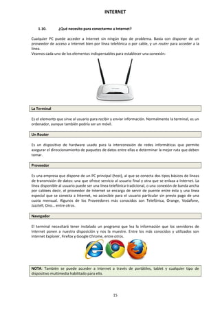 INTERNET
15
1.10. ¿Qué necesito para conectarme a Internet?
Cualquier PC puede acceder a Internet sin ningún tipo de problema. Basta con disponer de un
proveedor de acceso a Internet bien por línea telefónica o por cable, y un router para acceder a la
línea.
Veamos cada uno de los elementos indispensables para establecer una conexión:
La Terminal
Es el elemento que sirve al usuario para recibir y enviar información. Normalmente la terminal, es un
ordenador, aunque también podría ser un móvil.
Un Router
Es un dispositivo de hardware usado para la interconexión de redes informáticas que permite
asegurar el direccionamiento de paquetes de datos entre ellas o determinar la mejor ruta que deben
tomar.
Proveedor
Es una empresa que dispone de un PC principal (host), al que se conecta dos tipos básicos de líneas
de transmisión de datos: una que ofrece servicio al usuario final y otra que se enlaza a Internet. La
línea disponible al usuario puede ser una línea telefónica tradicional, o una conexión de banda ancha
por cablees decir, el proveedor de Internet se encarga de servir de puente entre ésta y una línea
especial que se conecta a Internet, no accesible para el usuario particular sin previo pago de una
cuota mensual. Algunos de los Proveedores más conocidos son Telefónica, Orange, Vodafone,
Jazztell, Ono… entre otros.
Navegador
El terminal necesitará tener instalado un programa que lea la información que los servidores de
Internet ponen a nuestra disposición y nos la muestre. Entre los más conocidos y utilizados son
Internet Explorer, Firefox y Google Chrome, entre otros.
NOTA: También se puede acceder a Internet a través de portátiles, tablet y cualquier tipo de
dispositivo multimedia habilitado para ello.
 