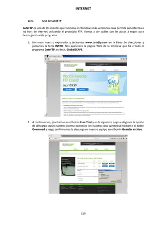 INTERNET
159
13.5. Uso de CuteFTP
CuteFTP es uno de los clientes que funciona en Windows más veteranos. Nos permite conectarnos a
los host de Internet utilizando el protocolo FTP. Vamos a ver cuáles son los pasos a seguir para
descargarnos éste programa:
1. Iniciamos nuestro explorador y tecleamos www.cuteftp.com en la Barra de direcciones y
pulsamos la tecla INTRO. Nos aparecerá la página Web de la empresa que ha creado el
programa CuteFTP, es decir, GlobalSCAPE.
2. A continuación, pinchamos en el botón Free Trial y en la siguiente página elegimos la opción
de descarga según nuestro sistema operativo (en nuestro caso Windows) mediante el botón
Download y luego confirmamos la descarga en nuestro equipo en el botón Guardar archivo.
 