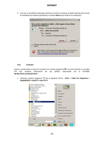 INTERNET
160
3. Una vez se complete la descarga, abrimos el archivo y le damos al botón ejecutar para iniciar
la instalación por defecto (pulsando en el botón Next hasta finalizar la instalación).
13.6. Conexión
Vamos a continuación a iniciar la conexión con nuestro programa FTP, así como localizar un servidor
FTP que contiene información de uso público relacionada con el CD-ROM;
ftp:ftp.cdrom.com/pub/cdrom.
1. Iniciamos nuestro programa FTP de la siguiente forma: Inicio > Todos los Programas >
GlobalSCAPE > CuteFTP > Cute FTP 9
 