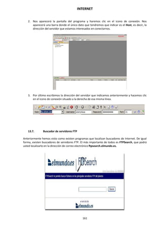 INTERNET
161
2. Nos aparecerá la pantalla del programa y haremos clic en el icono de conexión. Nos
aparecerá una barra donde el único dato que tendremos que indicar es el Host, es decir, la
dirección del servidor que estamos interesados en conectarnos.
3. Por último escribimos la dirección del servidor que indicamos anteriormente y hacemos clic
en el icono de conexión situado a la derecha de esa misma línea.
13.7. Buscador de servidores FTP
Anteriormente hemos visto como existen programas que localizan buscadores de Internet. De igual
forma, existen buscadores de servidores FTP. El más importante de todos es FTPSearch, que podrá
usted localizarlo en la dirección de correo electrónico ftpsearch.elmundo.es.
 
