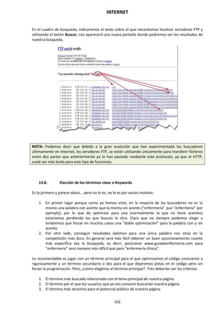 INTERNET
162
En el cuadro de búsqueda, indicaremos el texto sobre el que necesitamos localizar servidores FTP y
utilizando el botón Buscar, nos aparecerá una nueva pantalla donde podremos ver los resultados de
nuestra búsqueda.
NOTA: Podemos decir que debido a la gran evolución que han experimentado los buscadores
últimamente en Internet, los servidores FTP, se están utilizando únicamente para transferir ficheros
entre dos partes que anteriormente ya lo han pactado mediante este protocolo, ya que el HTTP,
suele ser más lento para este tipo de funciones.
13.8. Elección de los términos clave o Keywords
Es lo primero y parece obvio... pero no lo es, no lo es por varios motivos:
1. En primer lugar porque como ya hemos visto, en la mayoría de los buscadores no es lo
mismo una palabra con acento que la misma sin acento (“enfermería” que “enfermería” por
ejemplo), por lo que de optimizar para una (normalmente la que no tiene acentos)
estaríamos perdiendo los que buscan la otra. Claro que no siempre podemos elegir y
tendremos que forzar en muchos casos una “doble optimización” para la palabra con y sin
acento.
2. Por otro lado, conseguir resultados óptimos para una única palabra nos sitúa en la
competición más dura. En general será más fácil obtener un buen posicionamiento cuanto
más específica sea la búsqueda, es decir, posicionar www.guiadeenfermeria.com para
“enfermería” será siempre más difícil que para “enfermería clínica”.
Lo recomendable es jugar con un término principal para el que optimizamos el código consciente y
rigurosamente y un término secundario o dos para el que dejaremos pistas en el código pero sin
forzar la programación. Pero, ¿cómo elegimos el término principal?. Tres deberían ser los criterios:
1. El término más buscado relacionado con el tema principal de nuestra página.
2. El término por el que los usuarios que ya nos conocen buscarían nuestra página.
3. El término más atractivo para el potencial público de nuestra página.
 