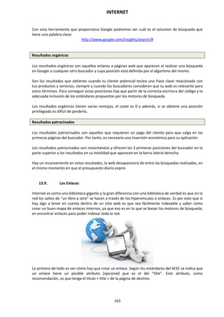 INTERNET
163
Con esta herramienta que proporciona Google podremos ver cuál es el volumen de búsqueda que
tiene una palabra clave:
http://www.google.com/insights/search/#
Resultados orgánicos
Los resultados orgánicos son aquellos enlaces a páginas web que aparecen al realizar una búsqueda
en Google o cualquier otro buscador y cuya posición está definida por el algoritmo del mismo.
Son los resultados que obtienes cuando tu cliente potencial teclea una frase clave relacionada con
tus productos y servicios, siempre y cuando los buscadores consideren que tu web es relevante para
estos términos. Para conseguir estas posiciones hay que partir de la correcta escritura del código y la
adecuada inclusión de los estándares propuestos por los motores de búsqueda.
Los resultados orgánicos tienen varias ventajas, el coste es 0 y además, si se obtiene una posición
privilegiada es difícil de perderla.
Resultados patrocinados
Los resultados patrocinados son aquellos que requieren un pago del cliente para que salga en las
primeras páginas del buscador. Por tanto, es necesaria una inversión económica para su aplicación.
Los resultados patrocinados son instantáneos y ofrecen las 3 primeras posiciones del buscador en la
parte superior y los resultados en su totalidad que aparecen en la barra lateral derecha.
Hay un inconveniente en estos resultados, la web desaparecerá de entre las búsquedas realizadas, en
el mismo momento en que el presupuesto diario expire.
13.9. Los Enlaces
Internet es como una biblioteca gigante y la gran diferencia con una biblioteca de verdad es que en la
red los saltos de “un libro a otro” se hacen a través de los hipervínculos o enlaces. Es por esto que si
hay algo a tener en cuenta dentro de un sitio web es que sea fácilmente indexable y saber cómo
crear un buen mapa de enlaces internos, ya que eso es en lo que se basan los motores de búsqueda,
en encontrar enlaces para poder indexar toda la red.
Lo primero de todo es ver cómo hay que crear un enlace. Según los estándares del W3C se indica que
un enlace tiene un posible atributo (opcional) que es el del “title”. Este atributo, como
recomendación, es que tenga el título < title > de la página de destino.
 