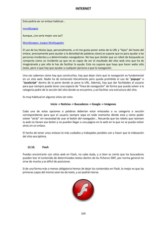 INTERNET
164
Este podría ser un enlace habitual...
mundijuegos
Aunque, ¿no sería mejor uno así?
Mundijuegos: Juegos Multijugador
El uso de los títulos (que, personalmente, a mí me gusta poner antes de la URL y “lejos” del texto del
enlace, precisamente para ayudar a la densidad de palabras clave) se supone que es para ayudar a las
personas invidentes y a determinados navegadores. No hay que olvidar que un robot de búsqueda se
comporta como un invidente ya que no es capaz de ver el resultado del sitio web sino que ha de
imaginárselo y por ello le has de facilitar la ayuda. Esto no supone que haya que hacer webs sólo
texto, pero sí que hay que ayudar a cualquier persona a que la navegación.
Una vez sabemos cómo hay que construirlos, hay que dejar claro que la navegación es fundamental
en un sitio web. Nadie ha de tomárselo literalmente pero queda prohibido el uso de “popups” o
“JavaScript” dentro de la parte donde se pone la URL. Además, hay que dar facilidades al usuario
para que siempre pueda tener una especie de “línea de navegación” de forma que pueda volver a la
categoría padre de la sección del sitio donde se encuentre, y así facilitar una estructura del sitio.
Es muy habitual en algunos sitios ver esto:
Inicio -> Noticias -> Buscadores -> Google -> Imágenes
Cada una de estas opciones o palabras deberían estar enlazadas a su categoría o sección
correspondiente para que el usuario siempre sepa en todo momento dónde está y cómo poder
volver “atrás” sin necesidad de usar el botón del navegador... Recuerda que los robots que rastrean
la web no tienen ese botón y no pueden llegar a una página en la web en la que no se pueda volver
atrás sin un enlace.
El hecho de tener unos enlaces lo más cuidados y trabajados posibles van a hacer que la indexación
del sitio sea óptima.
13.10. Flash
Puedes encontrarte con sitios web en Flash, no cabe duda, y si bien es cierto que los buscadores
pueden leer el contenido de determinados textos dentro de los ficheros SWF, por norma general no
sirve de mucho y es difícil de posicionar.
Si de una forma más o menos obligatoria hemos de dejar los contenidos en Flash, lo mejor es que las
primeras capas del mismo sean las de texto, y así podrán leerse.
 