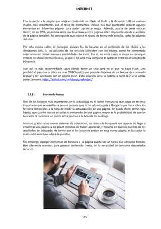 INTERNET
165
Con respecto a la página que aloja el contenido en Flash, el título y la dirección URL se vuelven
mucho más importantes que el resto de elementos. Incluso hay que plantearse separar algunos
elementos en diferentes páginas para poder optimizar mejor. Además, aparte de crear enlaces
dentro de los SWF, será interesante que los enlaces entre páginas estén disponibles desde el exterior
de la página también. Así conseguirás que indexe el robot, de forma más sencilla, todas las páginas
del sitio.
Por esta misma razón, el conseguir enlaces ha de basarse en el contenido de los títulos y las
direcciones URL. Si las palabras de los enlaces coinciden con los títulos, como he comentado
anteriormente, habrá mayores posibilidades de éxito. Eso sí, en estos casos lo mejor es conseguir
enlaces de sitios con mucho peso, ya que si no será muy complejo el aparecer entre los resultados de
búsqueda.
Aun así, lo más recomendable sigue siendo tener un sitio web en el que no haya Flash. Una
posibilidad para hacer sitios es usar SWFObject() que permite disponer de un bloque de contenido
textual y ser sustituido por un objeto Flash. Esta solución sería la óptima a nivel SEO si se utiliza
correctamente. https://github.com/swfobject/swfobject/
13.11. Contenido fresco
Uno de los factores más importantes en la actualidad es el factor frescura ya que juega un rol muy
importante que se manifiesta en una patente que le ha sido otorgada a Google y que trata sobre los
factores temporales a la hora de medir la actualización de una página. Se puede decir, como regla
básica, que cuanto más se actualiza el contenido de una página, mayor es la probabilidad de que un
buscador la considere un punto extra positivo a la hora de los rankings.
Además, gracias a los nuevos sistemas de indexación, los robots de búsqueda son capaces de llegar a
encontrar una página a los pocos minutos de haber aparecido y ponerla en buenos puestos de los
resultados de búsqueda, de forma que si los usuarios entran en esta nueva página, el buscador la
mantendrá o incluso subirá de puestos.
Sin embargo, agregar elementos de frescura a la página puede ser un tarea que consuma tiempo.
Hay diferentes maneras para generar contenido fresco, sin la necesidad de consumir demasiados
recursos.
 