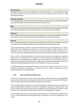 INTERNET
166
Notas de prensa
Son algunos los casos en los que se dispone de una agencia de prensa... lo más interesante es que
esas notas de prensa estén en una sección del sitio y así mantenemos esa sección con cierta
frecuencia actualizada.
Preguntas frecuentes
En la mayoría de sitios hay una zona de contacto donde se pueden añadir una serie de preguntas y
respuestas habituales que suelen realizar los visitantes al llegar al sitio.
Blogs
Fácilmente con un sistema de blog se puede integrar contenido más o menos actualizado al sitio web
en cuestión que haga que parte del material que haya no sea estático y esté actualizado.
Directorios
Crear un pequeño directorio en el propio sitio web ayudará a que generemos contenidos temáticos y
que enlacen a sitios de calidad, algo que valoran positivamente los robots de búsqueda.
Glosarios
Crear un pequeño directorio en el propio sitio web ayudará a que generemos contenidos temáticos y
que enlacen a sitios de calidad, algo que valoran positivamente los robots de búsqueda.
Los buscadores intentan entregar al usuario contenido relevante para sus búsquedas, por lo que las
páginas que están enfocadas concretamente a una temática tendrán mejores posiciones en los
resultados. Lo ideal es organizar el sitio web de temas muy genéricos a temas más concretos, de
forma que cuanta más profundidad tenga el sitio, más concretas sean las temáticas que allí se tratan.
Pero no sólo es importante mantener el contenido fresco, sino que la cantidad de contenido y
páginas han de ir aumentando con el tiempo. Los sitios que tienen pocos contenidos pueden ser
planteados por los buscadores como páginas que no se actualizan o no evolucionan y eso no es
bueno para subir posiciones, de forma que si puedes generar contenidos con frecuencia, ganarás en
calidad y reconocimiento (además de tener más contenido por el que ser encontrado).
La implementación de un blog corporativo que se actualice con cierta frecuencia no sólo es una
excelente herramienta de marketing y comunicación sino que además es beneficioso para el
posicionamiento por su naturaleza propia.
13.12. Frases de búsqueda y palabras clave
Una cosa que sí debes tener en cuenta al crear contenidos es cuidar cómo lo haces. Sí puede parecer
que crear contenidos es muy sencillo, pero si realmente lo fuera no existiría la carrera de Periodismo,
ni por supuesto, los periodistas, principales generadores de contenidos.
Por eso cuando hagas un contenido, y sobre todo los textuales, hay que tener muy claro qué es lo
que queremos destacar del texto. Hasta ahora se hablaba del concepto de “palabras clave”, pero
cada vez más los usuarios que buscan utilizan más palabras a la hora de realizar sus consultas, lo que
hace que no te centres tanto en palabras clave como en frases de búsqueda o conceptos.
Y es que cada vez más hay de tener en cuenta que tipo de perfil es el que queremos conseguir atraer
al sitio, ya que sabiendo este perfil puedes prever cómo busca y por ende el lenguaje que va a
utilizar.
 