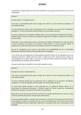 INTERNET
167
Un ejemplo de artículo podría ser éste (como ejemplo de una supuesta web de ciencia con un nivel
medio-bajo):
Articulo 1
La vida empezó “en el fondo del mar”
Una nueva y controvertida teoría sobre el origen de la vida en la Tierra ha dado que hablar en la
comunidad científica.
La nueva concepción sostiene que los organismos vivos se originaron en los que llama “incubadores
inorgánicos”. Se trata de pequeños nidos formados en rocas de sulfuro de hierro
La teoría, propuesta por los profesores William Martin, de la Universidad de Düsseldorf (Alemania), y
Michael Russell, del Centro Escocés de Investigación Ambiental en Glasgow, cuestiona de la raíz ideas
convencionales.
Hasta ahora se ha sostenido que primero se formaron los ladrillos elementales de la vida, los cuales
se fueron juntando para generar una estructura celular básica. La nueva propuesta señala, en
cambio, que la célula se formó primero y que después se rellenó con moléculas de vida.
Una de las implicaciones de la teoría es que existen más probabilidades de que se desarrollen
organismos en planetas donde antes se pensaba que sería imposible.
Tras la lectura de este fragmento de noticia podrías plantearte cuáles son los conceptos que tal vez
interesaría posicionar: “dónde comenzó la vida” y “origen de la vida”. Estas dos frases pueden ser
una búsqueda que la gente haga y por tanto es algo que debes plantearte posicionar. Además
podrías destacar los nombres de los científicos.
Así pues, puedes dejar redactado el artículo de la siguiente manera:
Articulo 2
El origen de la vida en el fondo del mar
Una nueva y controvertida teoría sobre el origen de la vida en la Tierra ha dado que hablar en la
comunidad científica.
La nueva concepción sostiene que los organismos vivos se originaron en los que llama “incubadores
inorgánicos”. Se trata de pequeños nidos formados en rocas de sulfuro de hierro.
La teoría sobre dónde comenzó la vida, propuesta por los profesores William Martin, de la
Universidad de Düsseldorf (Alemania), y Michael Russell, del Centro Escocés de Investigación
Ambiental en Glasgow, cuestiona de la raíz ideas convencionales.
Hasta ahora se ha sostenido que primero se formaron los ladrillos elementales de la vida, los cuales
se fueron juntando para generar una estructura celular básica.
La nueva propuesta señala, en cambio, que el origen de la vida está en la célula que se formó primero
y que después se rellenó con moléculas de vida. Una de las implicaciones de la teoría es que existen
más probabilidades de que se desarrollen organismos en planetas donde antes se pensaba que sería
imposible.
 