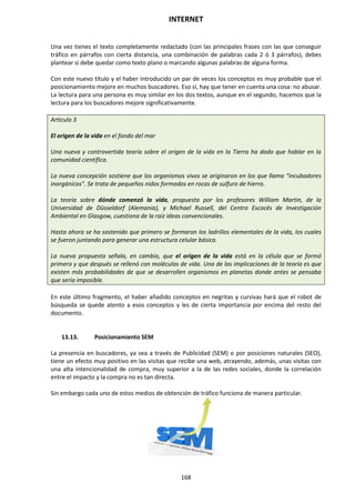 INTERNET
168
Una vez tienes el texto completamente redactado (con las principales frases con las que conseguir
tráfico en párrafos con cierta distancia, una combinación de palabras cada 2 ó 3 párrafos), debes
plantear si debe quedar como texto plano o marcando algunas palabras de alguna forma.
Con este nuevo título y el haber introducido un par de veces los conceptos es muy probable que el
posicionamiento mejore en muchos buscadores. Eso sí, hay que tener en cuenta una cosa: no abusar.
La lectura para una persona es muy similar en los dos textos, aunque en el segundo, hacemos que la
lectura para los buscadores mejore significativamente.
Articulo 3
El origen de la vida en el fondo del mar
Una nueva y controvertida teoría sobre el origen de la vida en la Tierra ha dado que hablar en la
comunidad científica.
La nueva concepción sostiene que los organismos vivos se originaron en los que llama “incubadores
inorgánicos”. Se trata de pequeños nidos formados en rocas de sulfuro de hierro.
La teoría sobre dónde comenzó la vida, propuesta por los profesores William Martin, de la
Universidad de Düsseldorf (Alemania), y Michael Russell, del Centro Escocés de Investigación
Ambiental en Glasgow, cuestiona de la raíz ideas convencionales.
Hasta ahora se ha sostenido que primero se formaron los ladrillos elementales de la vida, los cuales
se fueron juntando para generar una estructura celular básica.
La nueva propuesta señala, en cambio, que el origen de la vida está en la célula que se formó
primero y que después se rellenó con moléculas de vida. Una de las implicaciones de la teoría es que
existen más probabilidades de que se desarrollen organismos en planetas donde antes se pensaba
que sería imposible.
En este último fragmento, el haber añadido conceptos en negritas y cursivas hará que el robot de
búsqueda se quede atento a esos conceptos y les de cierta importancia por encima del resto del
documento.
13.13. Posicionamiento SEM
La presencia en buscadores, ya sea a través de Publicidad (SEM) o por posiciones naturales (SEO),
tiene un efecto muy positivo en las visitas que recibe una web, atrayendo, además, unas visitas con
una alta intencionalidad de compra, muy superior a la de las redes sociales, donde la correlación
entre el impacto y la compra no es tan directa.
Sin embargo cada uno de estos medios de obtención de tráfico funciona de manera particular.
 