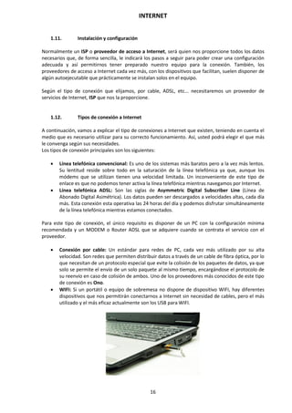 INTERNET
16
1.11. Instalación y configuración
Normalmente un ISP o proveedor de acceso a Internet, será quien nos proporcione todos los datos
necesarios que, de forma sencilla, le indicará los pasos a seguir para poder crear una configuración
adecuada y así permitirnos tener preparado nuestro equipo para la conexión. También, los
proveedores de acceso a Internet cada vez más, con los dispositivos que facilitan, suelen disponer de
algún autoejecutable que prácticamente se instalan solos en el equipo.
Según el tipo de conexión que elijamos, por cable, ADSL, etc... necesitaremos un proveedor de
servicios de Internet, ISP que nos la proporcione.
1.12. Tipos de conexión a Internet
A continuación, vamos a explicar el tipo de conexiones a Internet que existen, teniendo en cuenta el
medio que es necesario utilizar para su correcto funcionamiento. Así, usted podrá elegir el que más
le convenga según sus necesidades.
Los tipos de conexión principales son los siguientes:
 Línea telefónica convencional: Es uno de los sistemas más baratos pero a la vez más lentos.
Su lentitud reside sobre todo en la saturación de la línea telefónica ya que, aunque los
módems que se utilizan tienen una velocidad limitada. Un inconveniente de este tipo de
enlace es que no podemos tener activa la línea telefónica mientras navegamos por Internet.
 Línea telefónica ADSL: Son las siglas de Asymmetric Digital Subscriber Line (Línea de
Abonado Digital Asimétrica). Los datos pueden ser descargados a velocidades altas, cada día
más. Esta conexión esta operativa las 24 horas del día y podemos disfrutar simultáneamente
de la línea telefónica mientras estamos conectados.
Para este tipo de conexión, el único requisito es disponer de un PC con la configuración mínima
recomendada y un MODEM o Router ADSL que se adquiere cuando se contrata el servicio con el
proveedor.
 Conexión por cable: Un estándar para redes de PC, cada vez más utilizado por su alta
velocidad. Son redes que permiten distribuir datos a través de un cable de fibra óptica, por lo
que necesitan de un protocolo especial que evite la colisión de los paquetes de datos, ya que
solo se permite el envío de un solo paquete al mismo tiempo, encargándose el protocolo de
su reenvío en caso de colisión de ambos. Uno de los proveedores más conocidos de este tipo
de conexión es Ono.
 WIFI: Si un portátil o equipo de sobremesa no dispone de dispositivo WIFI, hay diferentes
dispositivos que nos permitirán conectarnos a Internet sin necesidad de cables, pero el más
utilizado y el más eficaz actualmente son los USB para WIFI.
 