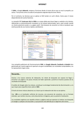 INTERNET
169
El SEM, o Google Adwords, empieza a funcionar desde el mismo día en que se crea la campaña y se
activa. Y tan pronto como se acaba el presupuesto asignado deja de tener efecto.
Por el contrario, las técnicas que se aplican al SEO tardan en surtir efecto. Como poco 3 meses
(dependiendo de muchos factores).
La campaña CPC (coste por clic) de SEM es un atajo válido para hacer llegar su website a los clientes,
obteniendo un posicionamiento inmediato en los enlaces patrocinados, pero, ¿qué sucede cuando
un cliente potencial accede a su página web?. Está deseoso de encontrar en ésta el producto que
está buscando de una manera rápida y satisfactoria.
Una campaña publicitaria de Posicionamiento SEM, en Google Adwords, Facebook o LinkedIn bien
gestionada por nuestra agencia te aportará una gran rentabilidad, con resultados comprobables y no
te representará ningún coste.
Recuerda…
Gracias a los nuevos sistemas de indexación, los robots de búsqueda son capaces de llegar a
encontrar una página a los pocos minutos de haber aparecido y ponerla en buenos puestos de los
resultados de búsqueda
El análisis de Google sobre los enlaces, constituye la estrategia fundamental de discriminación y a la
que mayor peso específico tiene sobre el SEO.
El hecho de tener enlaces aleatorios va a hacer que la indexación del sitio no sea óptima.
Una URL es un localizador uniforme de recursos, una secuencia de caracteres, con un formato
estándar, que nombra recursos, como documentos e imágenes, para su posterior localización.
Los resultados orgánicos son aquellos enlaces a páginas web que aparecen al realizar una búsqueda
en Google o cualquier otro buscador y cuya posición está definida por el algoritmo del mismo.
 