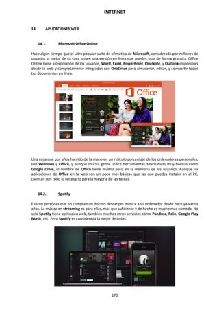 INTERNET
170
14. APLICACIONES WEB
14.1. Microsoft Office Online
Hace algún tiempo que el ultra popular suite de ofimática de Microsoft, considerado por millones de
usuarios lo mejor de su tipo, posee una versión en línea que puedes usar de forma gratuita. Office
Online tiene a disposición de los usuarios, Word, Excel, PowerPoint, OneNote, y Outlook disponibles
desde la web y completamente integrados con OneDrive para almacenar, editar, y compartir todos
tus documentos en línea.
Una cosa que por años han ido de la mano en un ridículo porcentaje de los ordenadores personales,
son Windows y Office, y aunque mucha gente utilice herramientas alternativas muy buenas como
Google Drive, el nombre de Office tiene mucho peso en la memoria de los usuarios. Aunque las
aplicaciones de Office en la web son un poco más básicas que las que puedes instalar en el PC,
cuentan con todo lo necesario para la mayoría de las tareas.
14.2. Spotify
Existen personas que no compran un disco o descargan música a su ordenador desde hace ya varios
años. La música en streaming es para ellas, más que suficiente y de hecho es mucho más cómoda. No
solo Spotify tiene aplicación web, también muchos otros servicios como Pandora, Rdio, Google Play
Music, etc. Pero Spotify es considerada la mejor de todas.
 