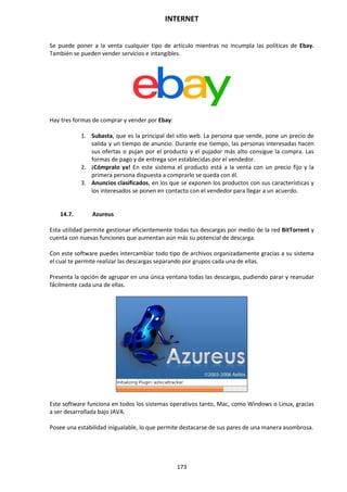 INTERNET
173
Se puede poner a la venta cualquier tipo de artículo mientras no incumpla las políticas de Ebay.
También se pueden vender servicios e intangibles.
Hay tres formas de comprar y vender por Ebay:
1. Subasta, que es la principal del sitio web. La persona que vende, pone un precio de
salida y un tiempo de anuncio. Durante ese tiempo, las personas interesadas hacen
sus ofertas o pujan por el producto y el pujador más alto consigue la compra. Las
formas de pago y de entrega son establecidas por el vendedor.
2. ¡Cómpralo ya! En este sistema el producto está a la venta con un precio fijo y la
primera persona dispuesta a comprarlo se queda con él.
3. Anuncios clasificados, en los que se exponen los productos con sus características y
los interesados se ponen en contacto con el vendedor para llegar a un acuerdo.
14.7. Azureus
Esta utilidad permite gestionar eficientemente todas tus descargas por medio de la red BitTorrent y
cuenta con nuevas funciones que aumentan aún más su potencial de descarga.
Con este software puedes intercambiar todo tipo de archivos organizadamente gracias a su sistema
el cual te permite realizar las descargas separando por grupos cada una de ellas.
Presenta la opción de agrupar en una única ventana todas las descargas, pudiendo parar y reanudar
fácilmente cada una de ellas.
Este software funciona en todos los sistemas operativos tanto, Mac, como Windows o Linux, gracias
a ser desarrollada bajo JAVA.
Posee una estabilidad inigualable, lo que permite destacarse de sus pares de una manera asombrosa.
 