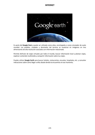 INTERNET
175
Es parte del Google Pack y puede ser utilizado como atlas, enciclopedia o como simulador de vuelo
mundial. Los pueblos, ciudades y desniveles del terreno se muestran en imágenes en tres
dimensiones de alta resolución asociadas con información relacionada.
Permite disfrutar de viajes virtuales por todo el mundo, buscar información local y planear viajes,
explorar contenido multimedia y compartir información sobre tus viajes.
Puedes utilizar Google Earth para buscar hoteles, restaurantes, escuelas, hospitales, etc. y consultar
indicaciones sobre cómo llegar a ellos desde donde te encuentres en ese momento.
 