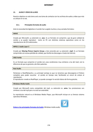 INTERNET
176
15. AUDIO Y VÍDEO EN LA RED
Nuestro objetivo en este tema será una toma de contacto con los archivos de audio y vídeo que más
se utilizan en la red.
15.1. Principales formatos de audio
Ante la necesidad de digitalizar el sonido han surgido muchos y muy variados formatos:
WAVE
Creado por Microsoft, su extensión es .wav. Es un formato sin comprimir, que da gran calidad de
sonido y se puede reproducir tanto en PC con distintos sistemas operativos como en los
reproductores de CD tradicionales.
MPEG-1 Audio Layer 3
Creado por Moving Picture Experts Group y más conocido por su extensión .mp3. Es un formato
comprimido con escasa pérdida de calidad, que facilita las descargas a través de Internet.
OGG Vorbis
Es un formato que comprime el sonido con unas condiciones muy similares a las del mp3, con la
diferencia de que es gratuito y de libre patentes.
Real Audio
Pertenece a Real/Networks y su principal ventaja es que no tenemos que descarganos el fichero
completo para poder escuchar el sonido en tiempo real, facilitando un vincul de enlace al
reproductor.
El reproductor creado es RealPlayer, se puede conseguir la versión básica de forma gratuita.
Windows Media Audio
Creado por Microsoft como competidor del mp3, su extensión es .wma. Sus prestaciones son
similares a las del mp3 pero no está tan extendido.
Su reproductor natural es el Windows Media Player, que Microsoft incluye en su famoso sistema
operativo Windows.
Enlace a los principales formatos de Audio: Windows media audio.
 