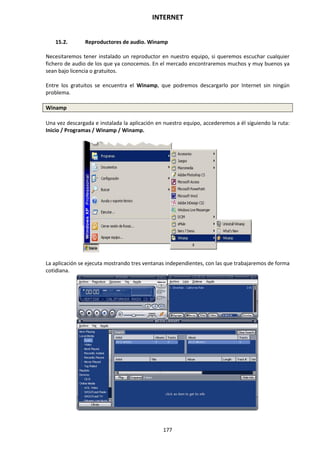 INTERNET
177
15.2. Reproductores de audio. Winamp
Necesitaremos tener instalado un reproductor en nuestro equipo, si queremos escuchar cualquier
fichero de audio de los que ya conocemos. En el mercado encontraremos muchos y muy buenos ya
sean bajo licencia o gratuitos.
Entre los gratuitos se encuentra el Winamp, que podremos descargarlo por Internet sin ningún
problema.
Winamp
Una vez descargada e instalada la aplicación en nuestro equipo, accederemos a él siguiendo la ruta:
Inicio / Programas / Winamp / Winamp.
La aplicación se ejecuta mostrando tres ventanas independientes, con las que trabajaremos de forma
cotidiana.
 