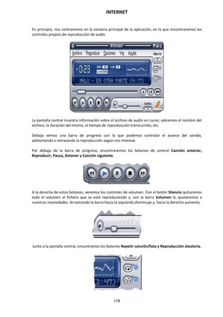 INTERNET
178
En principio, nos centraremos en la ventana principal de la aplicación, en la que encontraremos los
controles propios de reproducción de audio.
La pantalla central muestra información sobre el archivo de audio en curso; sabremos el nombre del
archivo, la duración del mismo, el tiempo de reproducción transcurrido, etc.
Debajo vemos una barra de progreso con la que podemos controlar el avance del sonido,
adelantando o retrasando la reproducción según nos interese.
Por debajo de la barra de progreso, encontraremos los botones de control Canción anterior,
Reproducir, Pausa, Detener y Canción siguiente.
A la derecha de estos botones, veremos los controles de volumen. Con el botón Silencio quitaremos
todo el volumen al fichero que se está reproduciendo y, con la barra Volumen lo ajustaremos a
nuestras necesidades. Arrastrando la barra hacia la izquierda disminuye y, hacia la derecha aumenta.
Junto a la pantalla central, encontramos los botones Repetir canción/lista y Reproducción aleatoria.
 
