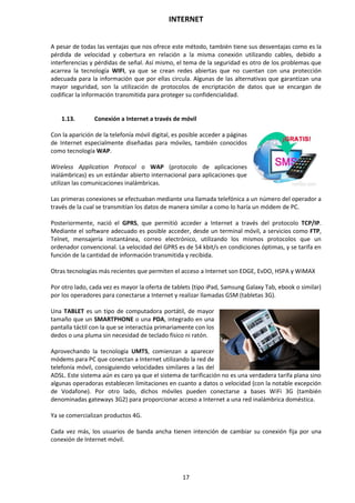 INTERNET
17
A pesar de todas las ventajas que nos ofrece este método, también tiene sus desventajas como es la
pérdida de velocidad y cobertura en relación a la misma conexión utilizando cables, debido a
interferencias y pérdidas de señal. Así mismo, el tema de la seguridad es otro de los problemas que
acarrea la tecnología WIFI, ya que se crean redes abiertas que no cuentan con una protección
adecuada para la información que por ellas circula. Algunas de las alternativas que garantizan una
mayor seguridad, son la utilización de protocolos de encriptación de datos que se encargan de
codificar la información transmitida para proteger su confidencialidad.
1.13. Conexión a Internet a través de móvil
Con la aparición de la telefonía móvil digital, es posible acceder a páginas
de Internet especialmente diseñadas para móviles, también conocidos
como tecnología WAP.
Wireless Application Protocol o WAP (protocolo de aplicaciones
inalámbricas) es un estándar abierto internacional para aplicaciones que
utilizan las comunicaciones inalámbricas.
Las primeras conexiones se efectuaban mediante una llamada telefónica a un número del operador a
través de la cual se transmitían los datos de manera similar a como lo haría un módem de PC.
Posteriormente, nació el GPRS, que permitió acceder a Internet a través del protocolo TCP/IP.
Mediante el software adecuado es posible acceder, desde un terminal móvil, a servicios como FTP,
Telnet, mensajería instantánea, correo electrónico, utilizando los mismos protocolos que un
ordenador convencional. La velocidad del GPRS es de 54 kbit/s en condiciones óptimas, y se tarifa en
función de la cantidad de información transmitida y recibida.
Otras tecnologías más recientes que permiten el acceso a Internet son EDGE, EvDO, HSPA y WiMAX
Por otro lado, cada vez es mayor la oferta de tablets (tipo iPad, Samsung Galaxy Tab, ebook o similar)
por los operadores para conectarse a Internet y realizar llamadas GSM (tabletas 3G).
Una TABLET es un tipo de computadora portátil, de mayor
tamaño que un SMARTPHONE o una PDA, integrado en una
pantalla táctil con la que se interactúa primariamente con los
dedos o una pluma sin necesidad de teclado físico ni ratón.
Aprovechando la tecnología UMTS, comienzan a aparecer
módems para PC que conectan a Internet utilizando la red de
telefonía móvil, consiguiendo velocidades similares a las del
ADSL. Este sistema aún es caro ya que el sistema de tarificación no es una verdadera tarifa plana sino
algunas operadoras establecen limitaciones en cuanto a datos o velocidad (con la notable excepción
de Vodafone). Por otro lado, dichos móviles pueden conectarse a bases WiFi 3G (también
denominadas gateways 3G2) para proporcionar acceso a Internet a una red inalámbrica doméstica.
Ya se comercializan productos 4G.
Cada vez más, los usuarios de banda ancha tienen intención de cambiar su conexión fija por una
conexión de Internet móvil.
 
