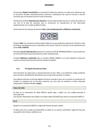 INTERNET
179
Presionando Repetir canción/lista se encenderá el piloto que aparece a su lado, para indicarnos que
se encuentra activado. Automáticamente comienza a reproducirse de nuevo la canción o lista de
canciones que se encuentre activa en estos momentos.
Utilizaremos el botón Reproducción aleatoria si hemos seleccionado más de un archivo de audio a la
vez. Con él la lista de canciones que se encuentran en reproducción se irán alternando
aleatoriamente sin un orden predeterminado.
Continuaremos con el grupo de botones Abrir, Lista de Reproducción y Biblioteca multimedia.
El botón Abrir nos mostrará la ventana Open file(s) con la que podremos seleccionar el fichero o lista
de ficheros que deseamos que se reproduzca. Para marcar más de un archivo a la vez utilizaremos las
teclas CTRL o MAYÚS.
Pulsando Lista de Reproducción aparecerá la ventana LISTA DE REPRODUCCIÓN en la que podremos
ver la lista de ficheros que actualmente se están reproduciendo.
El botón Biblioteca multimedia abre la ventana MEDIA LIBRARY, en la que podremos almacenar
nuestros archivos favoritos para tenerlos siempre accesibles.
15.3. Principales formatos de vídeo
Estos formatos son aptos para su almacenamiento en CD o DVD, y no tendremos ningún problema
para encontrar reproductores domésticos que nos permitan visualizar los vídeos.
Para obtener películas en formato digital el proceso se divide en dos; por una parte se comprimen los
sonidos en cualquiera de los formatos existente, por otro lado se comprime el vídeo utilizando
compresores, también llamados códecs.
Vídeo CD (VCD)
Se basa en la compresión de vídeo MPEG-1 dando lugar a vídeos con una calidad parecida al
anticuado VHS.
Una versión mejorada de este códecs es el Súper Vídeo CD (SVCD) que utiliza la compresión MPEG-2.
Div X
Basado en la compresión MPEG-4, originando ficheros de gran calidad.
El vídeo junto con el audio ya comprimidos se alojan en un archivo contenedor. Según del tipo que
sea puede incluir menús, subtítulos, etc.
 
