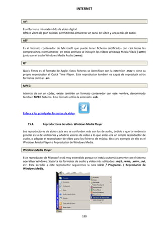 INTERNET
180
AVI
Es el formato más extendido de vídeo digital.
Ofrece vídeo de gran calidad, permitiendo almacenar un canal de vídeo y uno o más de audio.
ASF
Es el formato contenedor de Microsoft que puede tener ficheros codificados con casi todas las
compresiones. Normalmente en estos archivos se incluyen los vídeos Windows Media Vídeo (.wmv)
junto con el audio Windows Media Audio (.wma).
QT
Quick Times es el formato de Apple. Estos ficheros se identifican con la extensión .mov y tiene su
propio reproductor el Quick Time Player. Este reproductor también es capaz de reproducir otros
formatos como el .avi.
MPEG
Además de ser un códec, existe también un formato contenedor con este nombre, denominado
también MPEG Sistema. Este formato utiliza la extensión .veb.
Enlace a los principales formatos de vídeo:
15.4. Reproductores de vídeo. Windows Media Player
Los reproductores de vídeo cada vez se confunden más con los de audio, debido a que la tendencia
general es la de unificarlos y añadirle visores de vídeo a lo que antes era un simple reproductor de
audio, o adaptar el reproductor de vídeo para los ficheros de música. Un claro ejemplo de ello es el
Windows Media Player o Reproductor de Windows Media.
Windows Media Player
Este reproductor de Microsoft está muy extendido porque se instala automáticamente con el sistema
operativo Windows. Soporta los formatos de audio y vídeo más utilizados: .mp3, .wma, .wmv, .avi,
etc. Para acceder a este reproductor seguiremos la ruta Inicio / Programas / Reproductor de
Windows Media.
 