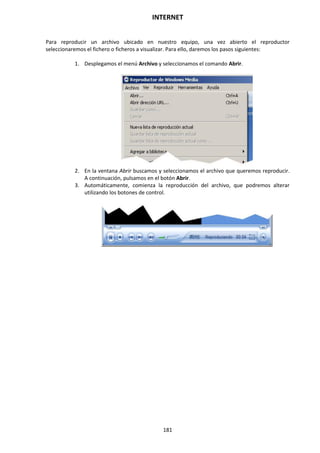 INTERNET
181
Para reproducir un archivo ubicado en nuestro equipo, una vez abierto el reproductor
seleccionaremos el fichero o ficheros a visualizar. Para ello, daremos los pasos siguientes:
1. Desplegamos el menú Archivo y seleccionamos el comando Abrir.
2. En la ventana Abrir buscamos y seleccionamos el archivo que queremos reproducir.
A continuación, pulsamos en el botón Abrir.
3. Automáticamente, comienza la reproducción del archivo, que podremos alterar
utilizando los botones de control.
 