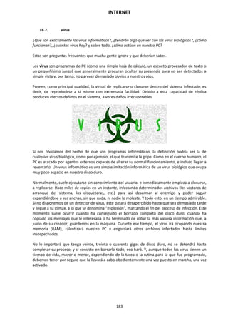 INTERNET
183
16.2. Virus
¿Qué son exactamente los virus informáticos?, ¿tendrán algo que ver con los virus biológicos?, ¿cómo
funcionan?, ¿cuántos virus hay? y sobre todo, ¿cómo actúan en nuestro PC?
Estas son preguntas frecuentes que mucha gente ignora y que deberían saber.
Los virus son programas de PC (como una simple hoja de cálculo, un escueto procesador de texto o
un pequeñísimo juego) que generalmente procuran ocultar su presencia para no ser detectados a
simple vista y, por tanto, no parecer demasiado obvios a nuestros ojos.
Poseen, como principal cualidad, la virtud de replicarse o clonarse dentro del sistema infectado; es
decir, de reproducirse a sí mismo con extremada facilidad. Debido a esta capacidad de réplica
producen efectos dañinos en el sistema, a veces daños irrecuperables.
Si nos olvidamos del hecho de que son programas informáticos, la definición podría ser la de
cualquier virus biológico, como por ejemplo, el que transmite la gripe. Como en el cuerpo humano, el
PC es atacado por agentes externos capaces de alterar su normal funcionamiento, e incluso llegar a
reventarlo. Un virus informático es una simple imitación informática de un virus biológico que ocupa
muy poco espacio en nuestro disco duro.
Normalmente, suele ejecutarse sin conocimiento del usuario, e inmediatamente empieza a clonarse,
a replicarse. Hace miles de copias en un instante, infectando determinados archivos (los sectores de
arranque del sistema, las disqueteras, etc.) para así desarmar al enemigo y poder seguir
expandiéndose a sus anchas, sin que nada, ni nadie le moleste. Y todo esto, en un tiempo admirable.
Si no disponemos de un detector de virus, éste pasará desapercibido hasta que sea demasiado tarde
y llegue a su clímax, a lo que se denomina “explosión”, marcando el fin del proceso de infección. Este
momento suele ocurrir cuando ha conseguido el borrado completo del disco duro, cuando ha
copiado los mensajes que le interesaba o ha terminado de robar la más valiosa información que, a
juicio de su creador, guardemos en la máquina. Durante ese tiempo, el virus irá ocupando nuestra
memoria (RAM), ralentizará nuestro PC y engordará otros archivos infectados hasta límites
insospechados.
No le importará que tenga veinte, treinta o cuarenta gigas de disco duro, no se detendrá hasta
completar su proceso, y si consiste en borrarlo todo, eso hará. Y, aunque todos los virus tienen un
tiempo de vida, mayor o menor, dependiendo de la tarea o la rutina para la que fue programado,
debemos tener por seguro que la llevará a cabo obedientemente una vez puesto en marcha, una vez
activado.
 